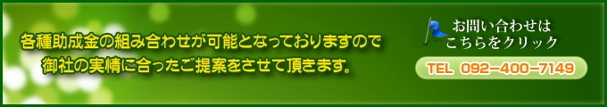 各種助成金の組み合わせが可能となっておりますので御社の実情に合ったご提案をさせて頂きます。